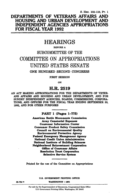 handle is hein.cbhear/dvadi0001 and id is 1 raw text is: S. HRG. 102-113, PT. 1
DEPARTMENTS OF VETERANS AFFAIRS AND
HOUSING AND URBAN DEVELOPMENT AND
INDEPENDENT AGENCIES APPROPRIATIONS
FOR FISCAL YEAR 1992
HEARINGS
BEFORE A
SUBCOMMITTEE OF THE
COMMITTEE ON APPROPRIATIONS
UNITED STATES SENATE
ONE HUNDRED SECOND CONGRESS
FIRST SESSION
ON
H.R. 2519
AN ACT MAKING APPROPRIATIONS FOR THE DEPARTMENTS OF VETER-
ANS AFFAIRS AND HOUSING AND URBAN DEVELOPMENT, AND FOR
SUNDRY INDEPENDENT AGENCIES, BOARDS, COMMISSIONS, CORPORA-
TIONS, AND OFFICES FOR THE FISCAL YEAR ENDING SEPTEMBER 30,
1992, AND FOR OTHER PURPOSES
PART 1 (Pages 1-775)
American Battle Monuments Commission
Army Cemeterial Expenses
Consumer Information Center
Consumer Product Safety Commission
Council on Environmental Quality
Environmental Protection Agency
Federal Emergency Management Agency
National Credit Union Administration
National Institute of Building Sciences
Neighborhood Reinvestment Corporation
Office of Consumer Affairs
Resolution Trust Corporation
Selective Service System
Printed for the use of the Committee on Appropriations
U.S. GOVERNMENT PRINTING OFFICE
38-724 *            WASHINGTON : 1991
For sale by the Superintendent of Documents, Congressional Sales Office
U.S. Government Printing Office, Washington, DC 20402


