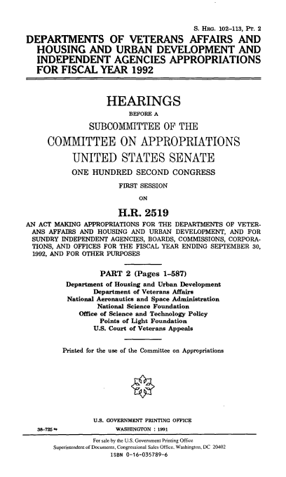 handle is hein.cbhear/dvadii0001 and id is 1 raw text is: S. HRG. 102-113, Pr. 2
DEPARTMENTS OF VETERANS AFFAIRS AND
HOUSING AND URBAN DEVELOPMENT AND
INDEPENDENT AGENCIES APPROPRIATIONS
FOR FISCAL YEAR 1992
HEARINGS
BEFORE A
SUBCOMMITTEE OF THE
COMMITTEE ON APPROPRIATIONS
UNITED STATES SENATE
ONE HUNDRED SECOND CONGRESS
FIRST SESSION
ON
H.R. 2519
AN ACT MAKING APPROPRIATIONS FOR THE DEPARTMENTS OF VETER-
ANS AFFAIRS AND HOUSING AND URBAN DEVELOPMENT, AND FOR
SUNDRY INDEPENDENT AGENCIES, BOARDS, COMMISSIONS, CORPORA-
TIONS, AND OFFICES FOR THE FISCAL YEAR ENDING SEPTEMBER 30,
1992, AND FOR OTHER PURPOSES
PART 2 (Pages 1-587)
Department of Housing and Urban Development
Department of Veterans Affairs
National Aeronautics and Space Administration
National Science Foundation
Office of Science and Technology Policy
Points of Light Foundation
U.S. Court of Veterans Appeals
Printed for the use of the Committee on Appropriations
U.S. GOVERNMENT PRINTING OFFICE
38-725             WASHINGTON : 1991
For sale by the U.S. Government Printing Office
Superintendent of Documents, Congressional Sales Office, Washington, DC 20402
ISBN 0-16-035789-6


