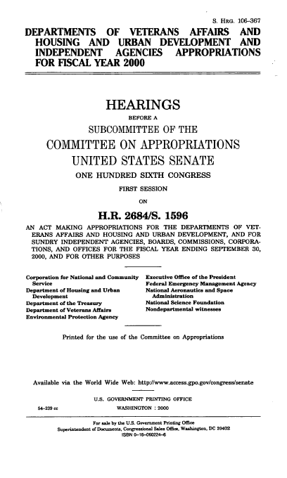 handle is hein.cbhear/dvafym0001 and id is 1 raw text is: S. HRG. 106-367
DEPARTMENTS       OF   VETERANS     AFFAIRS    AND
HOUSING     AND   URBAN    DEVELOPMENT       AND
INDEPENDENT       AGENCIES     APPROPRIATIONS
FOR FISCAL YEAR 2000
HEARINGS
BEFORE A
SUBCOMMITTEE OF THE
COMMITTEE ON APPROPRIATIONS
UNITED STATES SENATE
ONE HUNDRED SIXTH CONGRESS
FIRST SESSION
ON
H.R. 2684/S. 1596
AN ACT MAKING APPROPRIATIONS FOR THE DEPARTMENTS OF VET-
ERANS AFFAIRS AND HOUSING AND URBAN DEVELOPMENT, AND FOR
SUNDRY INDEPENDENT AGENCIES, BOARDS, COMMISSIONS, CORPORA-
TIONS, AND OFFICES FOR THE FISCAL YEAR ENDING SEPTEMBER 30,
2000, AND FOR OTHER PURPOSES

Corporation for National and Community
Service
Department of Housing and Urban
Development
Department of the Treasury
Department of Veterans Affairs
Environmental Protection Agency

Executive Office of the President
Federal Emergency Management Agency
National Aeronautics and Space
Administration
National Science Foundation
Nondepartmental witnesses

Printed for the use of the Committee on Appropriations
Available via the World Wide Web: http//www.access.gpo.gov/congress/senate

54-239 cc

U.S. GOVERNMENT PRINTING OFFICE
WASHINGTON : 2000

For sale by the U.S. Government Printing Office
Superintendent of Documents, Congressional Sales Office, Washington, DC 20402
ISBN 0-16-060224-6


