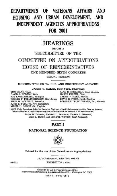 handle is hein.cbhear/dvahmiii0001 and id is 1 raw text is: DEPARTMENTS OF VETERANS AFFAIRS                            AND
HOUSING AND URBAN DEVELOPMENT, AND
INDEPENDENT AGENCIES APPROPRIATIONS
FOR 2001
HEARINGS
BEFORE A
SUBCOMMITTEE OF THE
COMMITTEE ON APPROPRIATIONS
HOUSE OF REPRESENTATIVES
ONE HUNDRED SIXTH CONGRESS
SECOND SESSION
SUBCOMMITTEE ON VA, HUD, AND INDEPENDENT AGENCIES
JAMES T. WALSH, New York, Chairman
TOM DELAY, Texas                  ALAN B. MOLLOHAN, West Virginia
DAVID L. HOBSON, Ohio             MARCY KAPTUR, Ohio
JOE KNOLLENBERG, Michigan         CARRIE P. MEEK, Florida
RODNEY P. FRELINGHUYSEN, New Jersey DAVID E. PRICE, North Carolina
ANNE M. NORTHUP, Kentucky         ROBERT E. 'BUD CRAMER, JR., Alabama
JOHN E. SUNUNU, New Hampshire
VIRGIL H. GOODE, JR., Virginia
NOTE: Under Committee Rules, Mr. Young, as Chairman of the Full Committee, and Mr. Obey, as Ranking
Minority Member of the Full Committee, are authorized to sit as Members of all Subcommittees.
FRANK M. CUSHING, TimoTHY L. PETERSON, VALERIE L. BALDWIN,
DENA L. BARON, and JENNIFER WuITSON, Staff Assistants
PART 3
NATIONAL SCIENCE FOUNDATION
Printed for the use of the Committee on Appropriations
U.S. GOVERNMENT PRINTING OFFICE
64-512                   WASHINGTON : 2000
For sale by the U.S. Government Printing Office
Superintendent of Documents, Congressional Sales Office, Washington, DC 20402
ISBN 0-16-060708-6


