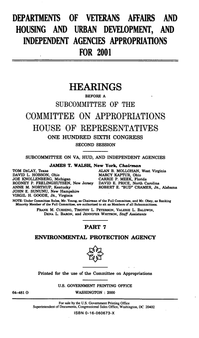 handle is hein.cbhear/dvahmvii0001 and id is 1 raw text is: DEPARTMENTS           OF VETERANS AFFAIRS AND
HOUSING AND URBAN DEVELOPMENT, AND
INDEPENDENT AGENCIES APPROPRIATIONS
FOR 2001
HEARINGS
BEFORE A
SUBCOMMITTEE OF THE
COMMITTEE ON APPROPRIATIONS
HOUSE OF REPRESENTATIVES
ONE HUNDRED SIXTH CONGRESS
SECOND SESSION
SUBCOMMITTEE ON VA, HUD, AND INDEPENDENT AGENCIES
JAMES T. WALSH, New York, Chairman
TOM DELAY, Texas                 ALAN B. MOLLOHAN, West Virginia
DAVID L. HOBSON, Ohio            MARCY KAPTUR, Ohio
JOE KNOLLENBERG, Michigan        CARRIE P. MEEK, Florida
RODNEY P. FRELINGHUYSEN, New Jersey DAVID E. PRICE, North Carolina
ANNE M. NORTHUP, Kentucky        ROBERT E. BUD CRAMER, JR., Alabama
JOHN E. SUNUNU, New Hampshire
VIRGIL H. GOODE, JR., Virginia
NOTE: Under Committee Rules, Mr. Young, as Chairman of the Full Committee, and Mr. Obey, as Ranking
Minority Member of. the Full Committee, are authorized to sit as Members of all Subcommittees.
FRANK M. CUSmNG, TIMOTHY L. PETERSON, VALERIE L. BALDWIN,
DENA L. BARON, and JENNIFER WHITSON, Staff Assistants
PART 7
ENVIRONMENTAL PROTECTION AGENCY
Printed for the use of the Committee on Appropriations
U.S. GOVERNMENT PRINTING OFFICE
64-4810                 WASHINGTON : 2000
For sale by the U.S. Government Printing Office
Superintendent of Documents, Congressional Sales Office, Washington, DC 20402
ISBN 0-16-060673-X


