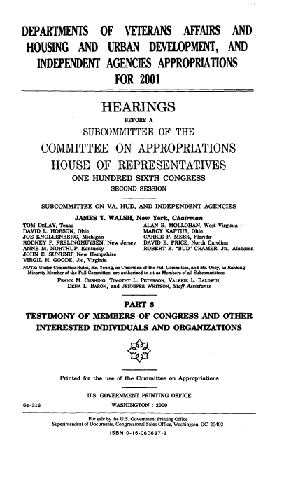 handle is hein.cbhear/dvahmviii0001 and id is 1 raw text is: DEPARTMENTS OF VETERANS AFFAIRS AND
HOUSING AND URBAN DEVELOPMENT, AND
INDEPENDENT AGENCIES APPROPRIATIONS
FOR 2001
HEARINGS
BEFORE A
SUBCOMMITTEE OF THE
COMMITTEE ON APPROPRIATIONS
HOUSE OF REPRESENTATIVES
ONE HUNDRED SIXTH CONGRESS
SECOND SESSION
SUBCOMMITTEE ON VA, HUD, AND INDEPENDENT AGENCIES
JAMES T. WALSH, New York, Chairman
TOM DELAY, Texas                 ALAN B. MOLLOHAN, West Virginia
DAVID L. HOBSON, Ohio            MARCY KAPTUR, Ohio
JOE KNOLLENBERG, Michigan        CARRIE P. MEEK, Florida-
RODNEY P. FRELINGHUYSEN, New Jersey DAVID E. PRICE, North Carolina
ANNE M. NORTHUP, Kentucky        ROBERT E. BUD CRAMER, JR., Alabama
JOHN E. SUNUNU, New Hampshire
VIRGIL H. GOODE, JR., Virginia
NOTE: Under Committee-Rules, Mr. Young, as Chairman of the Full Committee, and Mr. Obey, as Ranking
Minority Member of the Full Committee, are authorized to sit as Members of all Subcommittees.
FRANK M. CUSHING, TIMyrTH L. PETERSON, VALERIE L. BALDWIN,
DENA L. BARON, and JENNIFER WHITSON, Staff Assistants
PART 8
TESTIMONY OF MEMBERS -OF CONGRESS AND OTHER
INTERESTED INDIVIDUALS AND ORGANIZATIONS
Printed for the use of the Committee on Appropriations
U.S. GOVERNMENT PRINTING OFFICE
64-316                  WASHINGTON : 2000
For sale by the U.S. Government Printing Office
Superintendent of Documents, Congressional Sales Office, Washington, DC 20402
ISBN 0-1 6-060637-3


