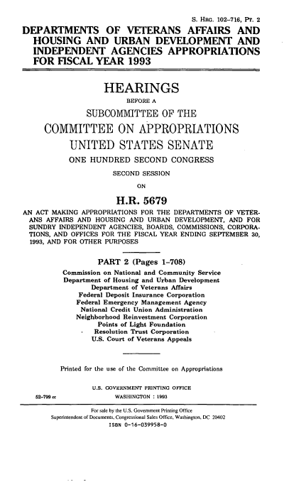 handle is hein.cbhear/dvahu0001 and id is 1 raw text is: S. HRG. 102-716, PT. 2
DEPARTMENTS OF VETERANS AFFAIRS AND
HOUSING AND URBAN DEVELOPMENT AND
INDEPENDENT AGENCIES APPROPRIATIONS
FOR FISCAL YEAR 1993
HEARINGS
BEFORE A
SUBCOMMITTEE OF THE
COMMITTEE ON APPROPRIATIONS
UNITED STATES SENATE
ONE HUNDRED SECOND CONGRESS
SECOND SESSION
ON
H.R. 5679
AN ACT MAKING APPROPRIATIONS FOR THE DEPARTMENTS OF VETER-
ANS AFFAIRS AND HOUSING AND URBAN DEVELOPMENT, AND FOR
SUNDRY INDEPENDENT AGENCIES, BOARDS, COMMISSIONS, CORPORA-
TIONS, AND OFFICES FOR THE FISCAL YEAR ENDING SEPTEMBER 30,
1993, AND FOR OTHER PURPOSES
PART 2 (Pages 1-708)
Commission on National and Community Service
Department of Housing and Urban Development
Department of Veterans Affairs
Federal Deposit Insurance Corporation
Federal Emergency Management Agency
National Credit Union Administration
Neighborhood Reinvestment Corporation
Points of Light Foundation
Resolution Trust Corporation
U.S. Court of Veterans Appeals
Printed for the use of the Committee on Appropriations
U.S. GOVERNMENT PRINTING OFFICE
52-799 cc           WASHINGTON : 1993
For sale by the U.S. Government Printing Office
Superintendent of Documents, Congressional Sales Office, Washington, DC 20402
ISBN 0-16-039958-0


