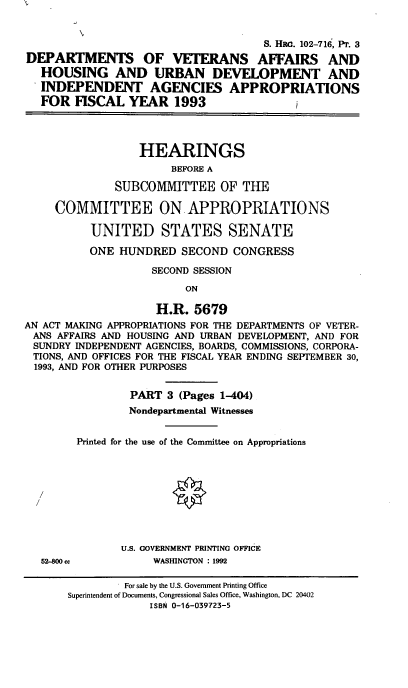 handle is hein.cbhear/dvahudiii0001 and id is 1 raw text is: S. HEC. 102-716, PT. 3
DEPARTMENTS OF VETERANS AFFAIRS AND
HOUSING AND URBAN DEVELOPMENT AND
INDEPENDENT AGENCIES APPROPRIATIONS
FOR FISCAL YEAR 1993
HEARINGS
BEFORE A
SUBCOMMITTEE OF THE
COMMITTEE ON APPROPRIATIONS
UNITED STATES SENATE
ONE HUNDRED SECOND CONGRESS
SECOND SESSION
ON
H.R. 5679
AN ACT MAKING APPROPRIATIONS FOR THE DEPARTMENTS OF VETER-
ANS AFFAIRS AND HOUSING AND URBAN DEVELOPMENT, AND FOR
SUNDRY INDEPENDENT AGENCIES, BOARDS, COMMISSIONS, CORPORA-
TIONS, AND OFFICES FOR THE FISCAL YEAR ENDING SEPTEMBER 30,
1993, AND FOR OTHER PURPOSES
PART 3 (Pages 1-404)
Nondepartmental Witnesses
Printed for the use of the Committee on Appropriations
U.S. GOVERNMENT PRINTING OFFICE
52-800 cc          WASHINGTON : 1992

For sale by the U.S. Government Printing Office
Superintendent of Documents, Congressional Sales Office, Washington, DC 20402
ISBN 0-16-039723-5


