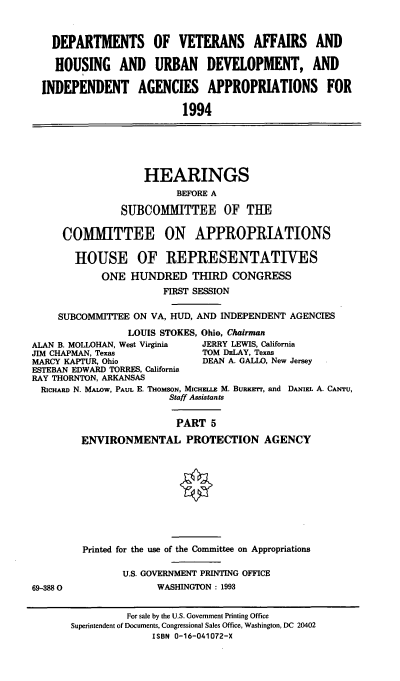 handle is hein.cbhear/dvahudv0001 and id is 1 raw text is: DEPARTMENTS OF VETERANS AFFAIRS AND
HOUSING AND URBAN DEVELOPMENT, AND
INDEPENDENT AGENCIES APPROPRIATIONS FOR
1994
HEARINGS
BEFORE A
SUBCOMMITTEE OF THE
COMMITTEE ON APPROPRIATIONS
HOUSE OF REPRESENTATIVES
ONE HUNDRED THIRD CONGRESS
FIRST SESSION
SUBCOMMITTEE ON VA, HUD, AND INDEPENDENT AGENCIES
LOUIS STOKES, Ohio, Chairman
ALAN B. MOLLOHAN, West Virginia  JERRY LEWIS, California
JIM CHAPMAN, Texas              TOM DELAY, Texas
MARCY KAPTUR, Ohio               DEAN A. GALLO, New Jersey
ESTEBAN EDWARD TORRES, California
RAY THORNTON, ARKANSAS
RIcHmw N. MALOW, PAUL E. THomsoN, MICHELLE M. BuRserrr, and DANIEL A. CANTU,
Staff Assistants
PART 5
ENVIRONMENTAL PROTECTION AGENCY
Printed for the use of the Committee on Appropriations
U.S. GOVERNMENT PRINTING OFFICE
69-3880                 WASHINGTON : 1993
For sale by the U.S. Government Printing Office
Superintendent of Documents, Congressional Sales Office, Washington, DC 20402
ISBN 0-16-041072-X


