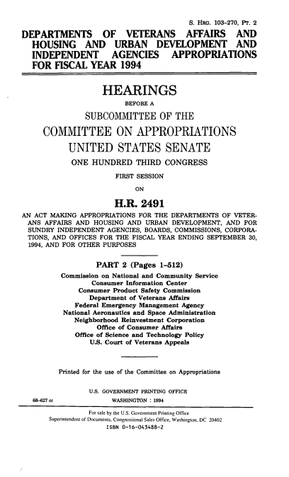 handle is hein.cbhear/dvaii0001 and id is 1 raw text is: S. HRG. 103-270, Pr. 2
DEPARTMENTS OF VETERANS AFFAIRS AND
HOUSING AND URBAN DEVELOPMENT AND
INDEPENDENT AGENCIES APPROPRIATIONS
FOR FISCAL YEAR 1994
HEARINGS
BEFORE A
SUBCOMMITTEE OF THE
COMMITTEE ON APPROPRIATIONS
UNITED STATES SENATE
ONE HUNDRED THIRD CONGRESS
FIRST SESSION
ON
H.R. 2491
AN ACT MAKING APPROPRIATIONS FOR THE DEPARTMENTS OF VETER-
ANS AFFAIRS AND HOUSING AND URBAN DEVELOPMENT, AND FOR
SUNDRY INDEPENDENT AGENCIES, BOARDS, COMMISSIONS, CORPORA-
TIONS, AND OFFICES FOR THE FISCAL YEAR ENDING SEPTEMBER 30,
1994, AND FOR OTHER PURPOSES
PART 2 (Pages 1-512)
Commission on National and Community Service
Consumer Information Center
Consumer Product Safety Commission
Department of Veterans Affairs
Federal Emergency Management Agency
National Aeronautics and Space Administration
Neighborhood Reinvestment Corporation
Office of Consumer Affairs
Office of Science and Technology Policy
U.S. Court of Veterans Appeals
Printed for the use of the Committee on Appropriations
U.S. GOVERNMENT PRINTING OFFICE
68-627 cc           WASHINGTON : 1994
For sale by the U.S. Government Printing Office
Superintendent of Documents, Congressional Sales Office, Washington, DC 20402
ISBN 0-16-043488-2


