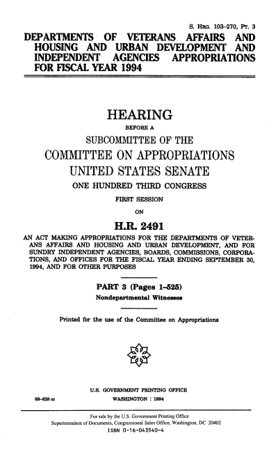 handle is hein.cbhear/dvaiii0001 and id is 1 raw text is: S. HRG. 103-270, Pr. 3
DEPARTMENTS OF VETERANS AFFAIRS AND
HOUSING AND URBAN DEVELOPMENT AND
INDEPENDENT AGENCIES APPROPRIATIONS
FOR FISCAL YEAR 1994
HEARING
BEFORE A
SUBCOMMITTEE OF THE
COMMITTEE ON APPROPRIATIONS
UNITED STATES SENATE
ONE HUNDRED THIRD CONGRESS
FIRST SESSION
ON
H.R. 2491
AN ACT MAKING APPROPRIATIONS FOR THE DEPARTMENTS OF VETER-
ANS AFFAIRS AND HOUSING AND URBAN DEVELOPMENT, AND FOR
SUNDRY INDEPENDENT AGENCIES, BOARDS, COMMISSIONS, CORPORA-
TIONS, AND OFFICES FOR THE FISCAL YEAR ENDING SEPTEMBER 30,
1994, AND FOR OTHER PURPOSES
PART 3 (Pages 1-525)
Nondepartmental Witnesses
Printed for the use of the Committee on Appropriations
O
U.S. GOVERNMENT PRINTING OFFICE
68-28 cc         WASHINGTON : 1994

For sale by the U.S. Government Printing Office
Superintendent of Documents, Congressional Sales Office, Washington, DC 20402
ISBN 0-16-043540-4


