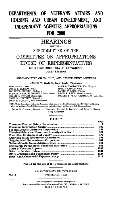 handle is hein.cbhear/dvamii0001 and id is 1 raw text is: DEPARTMENTS          OF VETERANS AFFAIRS                 AND
HOUSING       AND URBAN DEVELOPMENT, AND
INDEPENDENT AGENCIES APPROPRIATIONS
FOR 2000
HEARINGS
BEFORE A
SUBCOMMITTEE OF THE
COMMITTEE ON APPROPRIATIONS
HOUSE OF REPRESENTATIVES
ONE HUNDRED SIXTH CONGRESS
FIRST SESSION
SUBCOMMITTEE ON VA, HUD, AND INDEPENDENT AGENCIES
JAMES T. WALSH, New York, Chairman
TOM DELAY, Texas                ALAN B. MOLLOHAN, West Virginia
DAVID L. HOBSON, Ohio           MARCY KAPTUR, Ohio
JOE KNOLLENBERG, Michigan       CARRIE P. MEEK, Florida
RODNEY P. FRELINGHUYSEN, New Jersey DAVID E. PRICE, North Carolina
ROGER F. WICKER, Mississippi    ROBERT E. BUD CRAMER, JR., Alabama
ANNE M. NORTHUP, Kentucky
JOHN E. SUNUNU, New Hampshire
NOTE: Under Committee Rules, Mr. Young, as Chairman of the Full Committee, and Mr. Obey, as Ranking
Minority Member of the Full Committee, are authorized to sit as Members of all Subcommittees.
FRANK M. CUSHING, TIMOTHY L. PETERSON, VALERIE L. BALDWIN, and DENA L. BARON,
Staff Assistants
PART 2

Consumer Product Safety Commission                    .......................................................
Consumer Information Center .......................................................................
Federal Deposit Insurance Corporation                   .....................................................
Chemical Safety and Hazardous Investigation Board .............................
Council on Environmental Quality ...............................................................
American Battle Monuments Commission ..................................................
Neighborhood Reinvestment Corporation ..................................................
National Credit Union Administration                  ........................................................
Community Development Financial Institution                       .......................................
Court of Veterans Appeals ..............................................................................
Selective Service System           .................................................................................
Office of Science and Technology Policy ..............................................
DOD--Civil, Cemeterial Expenses, Army ..............................................
Printed for the use of the Committee on Appropriations
U.S. GOVERNMENT PRINTING OFFICE
57-519                                 WASHINGTON: 1999

Page
1
197
257
327
473
593
647
911
953
1035
1031
1127
1217

For sale by the U.S. Government Printing Office
Superintendent of Documents, Congressional Sales Office, Washington, DC 20402
ISBN 0-16-058676-3


