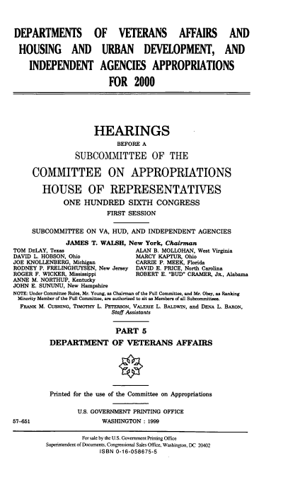 handle is hein.cbhear/dvamv0001 and id is 1 raw text is: DEPARTMENTS OF VETERANS AFFAIRS AND
HOUSING AND URBAN DEVELOPMENT, AND
INDEPENDENT AGENCIES APPROPRIATIONS
FOR 2000

HEARINGS
BEFORE A
SUBCOMMITTEE OF THE
COMMITTEE ON APPROPRIATIONS
HOUSE OF REPRESENTATIVES
ONE HUNDRED SIXTH CONGRESS
FIRST SESSION
SUBCOMMITTEE ON VA, HUD, AND INDEPENDENT AGENCIES
JAMES T. WALSH, New York, Chairman
TOM DELAY, Texas                 ALAN B. MOLLOHAN, West Virginia
DAVID L. HOBSON, Ohio            MARCY KAPTUR, Ohio
JOE KNOLLENBERG, Michigan        CARRIE P. MEEK, Florida
RODNEY P. FRELINGHUYSEN, New Jersey DAVID E. PRICE, North Carolina
ROGER F. WICKER, Mississippi     ROBERT E. BUD CRAMER, JR., Alabama
ANNE M. NORTHUP, Kentucky
JOHN E. SUNUNU, New Hampshire
NOTE: Under Committee Rules, Mr. Young, as Chairman of the Full Committee, and Mr. Obey, as Ranking
Minority Member of the Full Committee, are authorized to sit as Members of all Subcommittees.
FRANK M. CUSHING, TIMOTHY L. PETERSON, VALERIE L. BALDWIN, and DENA L. BARON,
Staff Assistants
PART 5
DEPARTMENT OF VETERANS AFFAIRS

57-651

Printed for the use of the Committee on Appropriations
U.S. GOVERNMENT PRINTING OFFICE
WASHINGTON: 1999

For sale by the U.S. Government Printing Office
Superintendent of Documents, Congressional Sales Office, Washington, DC 20402
ISBN 0-16-058675-5



