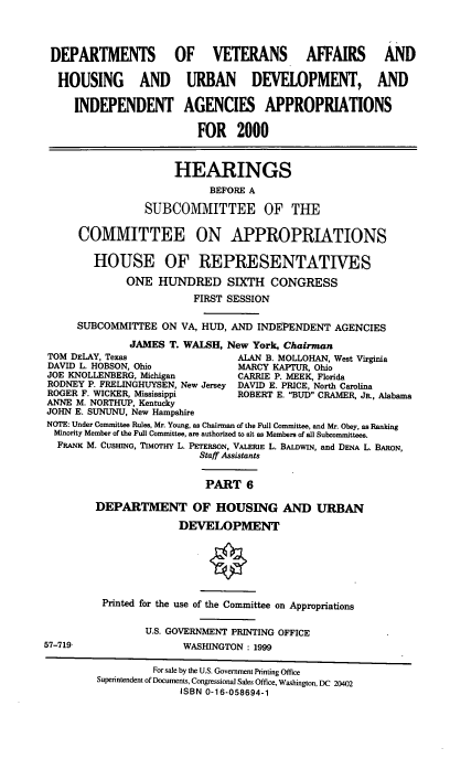 handle is hein.cbhear/dvamvi0001 and id is 1 raw text is: DEPARTMENTS OF VETERANS AFFAIRS                         AND
HOUSING AND URBAN DEVELOPMENT, AND
INDEPENDENT AGENCIES APPROPRIATIONS
FOR 2000
HEARINGS
BEFORE A
SUBCOMMITTEE OF THE
COMMITTEE ON APPROPRIATIONS
HOUSE OF REPRESENTATIVES
ONE HUNDRED SIXTH CONGRESS
FIRST SESSION
SUBCOMMITTEE ON VA, HUD, AND INDEPENDENT AGENCIES
JAMES T. WALSH, New York, Chairman
TOM DELAY, Texas                ALAN B. MOLLOHAN, West Virginia
DAVID L. HOBSON, Ohio           MARCY KAPTUR, Ohio
JOE KNOLLENBERG, Michigan       CARRIE P. MEEK, Florida
RODNEY P. FRELINGHUYSEN, New Jersey DAVID E. PRICE, North Carolina
ROGER F. WICKER, Mississippi    ROBERT E. BUD CRAMER, JR., Alabama
ANNE M. NORTHUP, Kentucky
JOHN E. SUNUNU, New Hampshire
NOTE: Under Committee Rules, Mr. Young, as Chairman of the Full Committee, and Mr. Obey, as Ranking
Minority Member of the Full Committee, are authorized to sit as Members of all Subcommittees.
FRANK M. CUSHING, TIMOTHY L. PETERSON, VALERIE L. BALDWIN, and DENA L. BARON,
Staff Assistants
PART 6
DEPARTMENT OF HOUSING AND URBAN
DEVELOPMENT

57-719,

Printed for the use of the Committee on Appropriations
U.S. GOVERNMENT PRINTING OFFICE
WASHINGTON: 1999

For sale by the U.S. Government Printing Office
Superintendent of Documents, Congressional Sales Office, Washington, DC 20402
ISBN 0-16-058694-1


