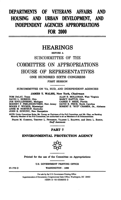 handle is hein.cbhear/dvamvii0001 and id is 1 raw text is: DEPARTMENTS OF VETERANS AFFAIRS AND
HOUSING AND URBAN DEVELOPMENT, AND
INDEPENDENT AGENCIES APPROPRIATIONS
FOR 2000
HEARINGS
BEFORE A
SUBCOMMITTEE OF THE
COMMITTEE ON APPROPRIATIONS
HOUSE OF REPRESENTATIVES
ONE HUNDRED SIXTH CONGRESS
FIRST SESSION
SUBCOMMITTEE ON VA, HUD, AND INDEPENDENT AGENCIES
JAMES T. WAISH, New York, Chairman
TOM DELAY, Texas                 ALAN B. MOLLOHAN, West Virginia
DAVID L. HOBSON, Ohio           MARCY KAPTUR, Ohio
JOE KNOLLENBERG, Michigan       CARRIE P. MEEK, Florida
RODNEY P. FRELINGHUYSEN, New Jersey DAVID E. PRICE, North Carolina
ROGER F. WICKER, Mississippi     ROBERT E. BUD CRAMER, JR., Alabama
ANNE M. NORTHUP, Kentucky
JOHN E. SUNUNU, New Hampshire
NOTE: Under Committee Rules, Mr. Young as Chairman of the Full Committee, and Mr. Obey, as Ranking
Minority Member of the Full Committee, an authorized to alt as Members of all Subcommittees.
FRANK M. CusmNG, TiMoT Y L. PETERSON, VALERm L. BALDWIN, and DENA L BARON,
Staff Assistants
PART 7
ENVIRONMENTAL PROTECTION AGENCY
Printed for the use of the Committee on Appropriations
U.S. GOVERNMENT PRINTING OFFICE
57-7790                 WASHINGTON : 1999
For sale by the U.S. Govennment Printing Office
Superintendent of Documents, Congresional Sales Office, Washington, DC 20402
ISBN 0-16-058693-3


