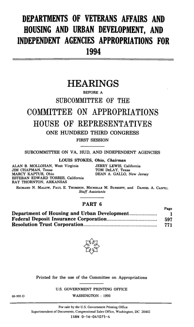 handle is hein.cbhear/dvapvi0001 and id is 1 raw text is: DEPARTMENTS OF VETERANS AFFAIRS AND
HOUSING AND URBAN DEVELOPMENT, AND
INDEPENDENT AGENCIES APPROPRIATIONS FOR
1994
HEARINGS
BEFORE A
SUBCOMMITTEE OF THE
COAMITTEE ON APPROPRIATIONS
HOUSE OF REPRESENTATIVES
ONE HUNDRED THIRD CONGRESS
FIRST SESSION
SUBCOMMITTEE ON VA, HUD, AND INDEPENDENT AGENCIES
LOUIS STOKES, Ohio, Chairman
ALAN B. MOLLOHAN, West Virginia  JERRY LEWIS, California
JIM CHAPMAN, Texas             TOM DELAY, Texas
MARCY KAPTUR, Ohio             DEAN A. GALLO, New Jersey
ESTEBAN EDWARD TORRES, California
RAY THORNTON, ARKANSAS
RICHARD N. MALOW, PAUL E. THOMSON, MICHELLE M. BURKErr, and DANIEL A. CANTU,
Staff Assistants
PART 6
Page
Department of Housing and Urban Development.....................  1
Federal Deposit Insurance Corporation         ..................  597
Resolution Trust Corporation..........      ....... ........  771
Printed for the use of the Committee on Appropriations
U.S. GOVERNMENT PRINTING OFFICE
68-9950                WASHINGTON : 1993

For sale by the U.S. Government Printing Office
Superintendent of Documents, Congressional Sales Office, Washington, DC 20402
ISBN 0-16-041075-4


