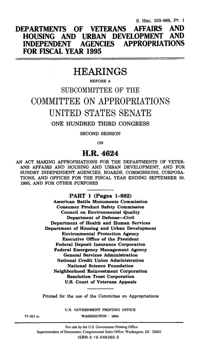 handle is hein.cbhear/dvasi0001 and id is 1 raw text is: S. HRG. 103-866, PT. 1
DEPARTMENTS OF VETERANS AFFAIRS AND
HOUSING AND URBAN DEVELOPMENT AND
INDEPENDENT AGENCIES APPROPRIATIONS
FOR FISCAL YEAR 1995
HEARINGS
BEFORE A
SUBCOMMITTEE OF THE
COMMITTEE ON APPROPRIATIONS
UNITED STATES SENATE
ONE HUNDRED THIRD CONGRESS
SECOND SESSION
ON
H.R. 4624
AN ACT MAKING APPROPRIATIONS FOR THE DEPARTMENTS OF VETER-
ANS AFFAIRS AND HOUSING AND URBAN DEVELOPMENT, AND FOR
SUNDRY INDEPENDENT AGENCIES, BOARDS, COMMISSIONS, CORPORA-
TIONS, AND OFFICES FOR THE FISCAL YEAR ENDING SEPTEMBER 30,
1995, AND FOR OTHER PURPOSES
PART 1 (Pages 1-982)
American Battle Monuments Commission
Consumer Product Safety Commission
Council on Environmental Quality
Department of Defense-Civil
Department of Health and Human Services
Department of Housing and Urban Development
Environmental Protection Agency
Executive Office of the President
Federal Deposit Insurance Corporation
Federal Emergency Management Agency
General Services Administration
National Credit Union Administration
National Science Foundation
Neighborhood Reinvestment Corporation
Resolution Trust Corporation
U.S. Court of Veterans Appeals
Printed for the use of the Committee on Appropriations
U.S. GOVERNMENT PRINTING OFFICE
77-221 cc            WASHINGTON : 1994
For sale by the U.S. Government Printing Office
Superintendent of Documents, Congressional Sales Office, Washington, DC 20402
ISBN 0-16-046360-2


