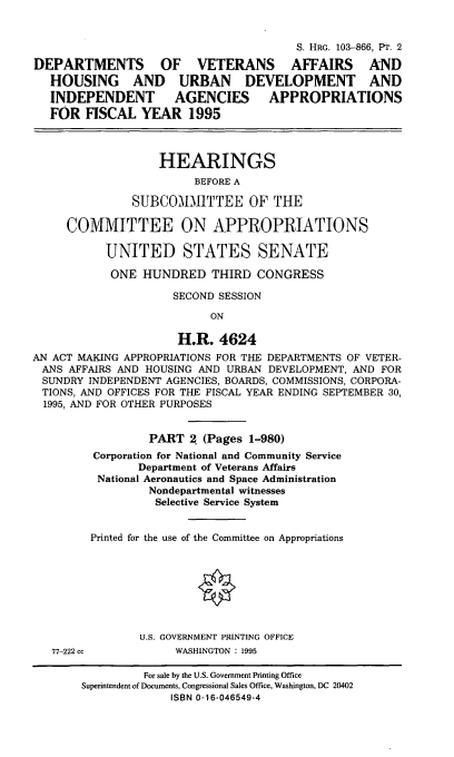 handle is hein.cbhear/dvasii0001 and id is 1 raw text is: S. HRG. 103-866, Pr. 2
DEPARTMENTS OF VETERANS AFFAIRS AND
HOUSING AND URBAN DEVELOPMENT AND
INDEPENDENT AGENCIES APPROPRIATIONS
FOR FISCAL YEAR 1995
HEARINGS
BEFORE A
SUBCOMMITTEE OF THE
COMMITTEE ON APPROPRIATIONS
UNITED STATES SENATE
ONE HUNDRED THIRD CONGRESS
SECOND SESSION
ON
H.R. 4624
AN ACT MAKING APPROPRIATIONS FOR THE DEPARTMENTS OF VETER-
ANS AFFAIRS AND HOUSING AND URBAN DEVELOPMENT, AND FOR
SUNDRY INDEPENDENT AGENCIES, BOARDS, COMMISSIONS, CORPORA-
TIONS, AND OFFICES FOR THE FISCAL YEAR ENDING SEPTEMBER 30,
1995, AND FOR OTHER PURPOSES
PART 2 (Pages 1-980)
Corporation for National and Community Service
Department of Veterans Affairs
National Aeronautics and Space Administration
Nondepartmental witnesses
Selective Service System
Printed for the use of the Committee on Appropriations
U.S. GOVERNMENT PRINTING OFFICE
77-222 cc           WASHINGTON : 1995
For sale by the U.S. Government Printing Office
Superintendent of Documents, Congressional Sales Office, Washington, DC 20402
ISBN 0-16-046549-4


