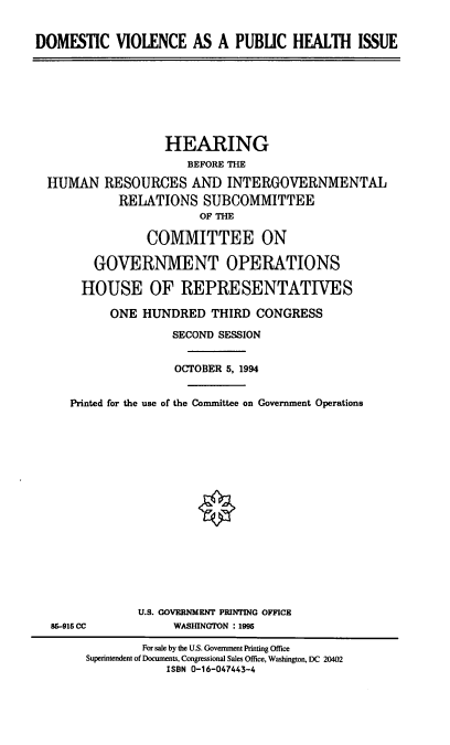 handle is hein.cbhear/dvphi0001 and id is 1 raw text is: DOMESTIC VIOLENCE AS A PUBLIC HEALTH ISSUE

HEARING
BEFORE THE
HUMAN RESOURCES AND INTERGOVERNMENTAL
RELATIONS SUBCOMMITTEE
OF THE
COMMITTEE ON
GOVERNMENT OPERATIONS
HOUSE OF REPRESENTATIVES
ONE HUNDRED THIRD CONGRESS
SECOND SESSION
OCTOBER 5, 1994
Printed for the use of the Committee on Government Operations

86-916 CC

U.S. GOVERNMENT PRINTING OFFICE
WASHINGTON : 1995

For sale by the U.S. Government Printing Office
Superintendent of Documents, Congressional Sales Office, Washington, DC 20402
ISBN 0-16-047443-4


