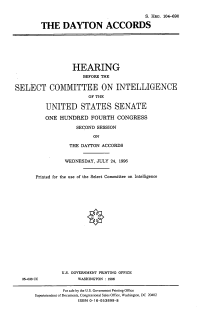 handle is hein.cbhear/dytnac0001 and id is 1 raw text is: S. HRG. 104-690
THE DAYTON ACCORDS

HEARING
BEFORE THE
SELECT COMMITTEE ON INTELLIGENCE
OF THE
UNITED STATES SENATE
ONE HUNDRED FOURTH CONGRESS
SECOND SESSION
ON
THE DAYTON ACCORDS
WEDNESDAY, JULY 24, 1996
Printed for the use of the Select Committee on Intelligence
U.S. GOVERNMENT PRINTING OFFICE
35-033 CC            WASHINGTON : 1996
For sale by the U.S. Government Printing Office
Superintendent of Documents, Congressional Sales Office, Washington, DC 20402
ISBN 0-16-053899-8



