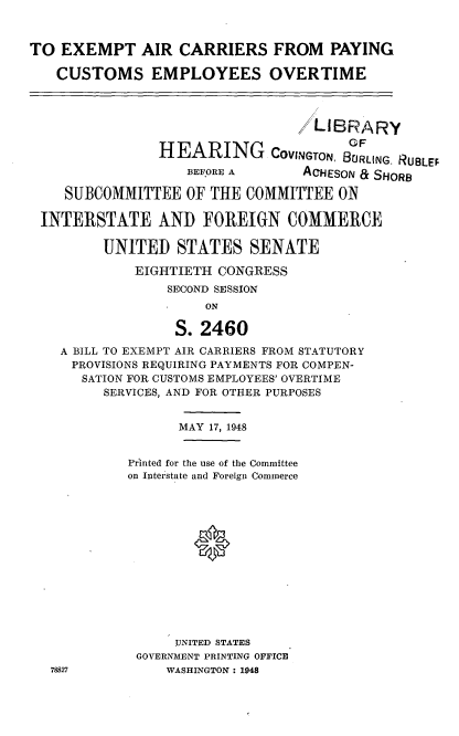 handle is hein.cbhear/eacpce0001 and id is 1 raw text is: TO EXEMPT AIR CARRIERS FROM PAYING
CUSTOMS EMPLOYEES OVERTIME
/LIBRARY
' F
HEARING COVINGTON, BURLING. RUBLEF
BEFORE A        ACHESON & SHORB
SUBCOMMITTEE OF THE COMMITTEE ON
INTERSTATE AND FOREIGN COMMERCE
UNITED STATES SENATE
EIGHTIETH CONGRESS
SECOND SESSION
ON
S. 2460
A BILL TO EXEMPT AIR CAR.RIERS FROM STATUTORY
PROVISIONS REQUIRING PAYMENTS FOR COMPEN-
SATION FOR CUSTOMS EMPLOYEES' OVERTIME
SERVICES, AND FOR OTHER PURPOSES
MAY 17, 1948
Printed for the use of the Committee
on Interstate and Foreign Commerce
UNITED STATES
GOVERNMENT PRINTING OFFICE
78827           WASHINGTON : 1948


