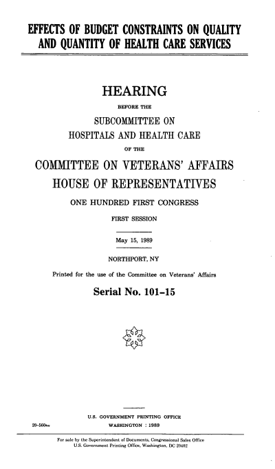 handle is hein.cbhear/efbcqhc0001 and id is 1 raw text is: EFFECTS OF BUDGET CONSTRAINTS ON QUALITY
AND QUANTITY OF HEALTH CARE SERVICES
HEARING
BEFORE THE
SUBCOMIMITTEE ON
HOSPITALS AND HEALTH CARE
OF THE
CO   MITTEE ON VETERANS' AFFAIRS
HOUSE OF REPRESENTATIVES
ONE HUNDRED FIRST CONGRESS
FIRST SESSION
May 15, 1989
NORTHPORT, NY
Printed for the use of the Committee on Veterans' Affairs
Serial No. 101-15
U.S. GOVERNMENT PRINTING OFFICE
20-560sa       WASHINGTON : 1989

For sale by the Superintendent of Documents, Congressional Sales Office
U.S. Government Printing Office, Washington, DC 20402


