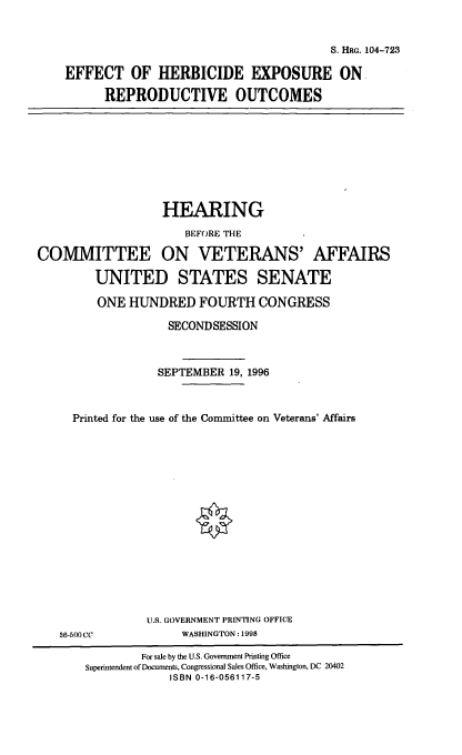 handle is hein.cbhear/ehepo0001 and id is 1 raw text is: S. HRG. 104-723
EFFECT OF HERBICIDE EXPOSURE ON
REPRODUCTIVE OUTCOMES

HEARING
BEFORE THE
COMMITTEE ON VETERANS' AFFAIRS
UNITED STATES SENATE
ONE HUNDRED FOURTH CONGRESS
SECONDSESSION
SEPTEMBER 19, 1996
Printed for the use of the Committee on Veterans' Affairs

U.S. GOVERNMENT PRINTING OFFICE
WASHINGTON: 1998

36-500CC

For sale by the U.S. Government Printing Office
Superintendent of Documents, Congressional Sales Office, Washington, DC 20402
ISBN 0-16-056117-5


