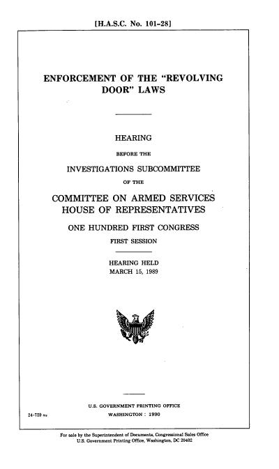 handle is hein.cbhear/enrevd0001 and id is 1 raw text is: [H.A.S.C. No. 101-28]

ENFORCEMENT OF THE REVOLVING
DOOR LAWS
HEARING
BEFORE THE
INVESTIGATIONS SUBCOMMITTEE
OF THE
COMMITTEE ON ARMED SERVICES
HOUSE OF REPRESENTATIVES
ONE HUNDRED FIRST CONGRESS
FIRST SESSION
HEARING HELD
MARCH 15, 1989

U.S. GOVERNMENT PRINTING OFFICE
WASHINGTON : 1990

For sale by the Superintendent of Documents, Congressional Sales Office
U.S. Government Printing Office, Washington, DC 20402

24-759 =


