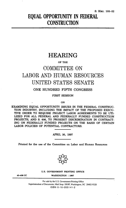 handle is hein.cbhear/eofc0001 and id is 1 raw text is: S. HRG. 105-52
EQUAL OPPORTUNITY IN FEDERAL
CONSTRUCTION
HEARING
OF THE
COMMITTEE ON
LABOR AND HUMAN RESOURCES
UNITED STATES SENATE
ONE HUNDRED FIFTH CONGRESS
FIRST SESSION
ON
EXAMINING EQUAL OPPORTUNITY ISSUES IN THE FEDERAL CONSTRUC-
TION INDUSTRY, INCLUDING THE IMPACT OF THE PROPOSED EXECU-
TIVE ORDER TO REQUIRE PROJECT LABOR AGREEMENTS TO BE UTI-
LIZED FOR ALL FEDERAL AND FEDERALLY FUNDED CONSTRUCTION
PROJECTS, AND S. 606, TO PROHIBIT DISCRIMINATION IN CONTRACT-
ING ON FEDERALLY FUNDED PROJECTS ON THE BASIS OF CERTAIN
LABOR POLICIES OF POTENTIAL CONTRACTORS.
APRIL 30, 1997
Printed for the use of the Committee on Labor and Human Resources
U.S. GOVERNMENT PRINTING OFFICE
40-406 CC         WASHINGTON : 1997
For sale by the U.S. Government Printing Office
Superintendent of Documents, Mail Stop: SSOP, Washington, DC 20402-9328
ISBN 0-16-055141-2


