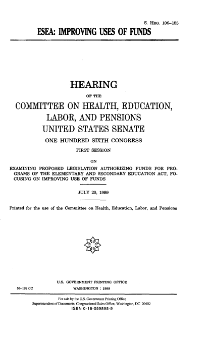 handle is hein.cbhear/eseaiuof0001 and id is 1 raw text is: 



                                             S. HRG. 106--185

         ESEA: IMPROVING USES OF FUNDS










                    HEARING

                          OF THE

  COMMITTEE ON HEALTH, EDUCATION,

            LABOR, AND PENSIONS

            UNITED STATES SENATE

            ONE HUNDRED SIXTH CONGRESS

                      FIRST SESSION

                           ON
EXAMINING PROPOSED LEGISLATION AUTHORIZING FUNDS FOR PRO-
GRAMS OF THE ELEMENTARY AND SECONDARY EDUCATION ACT, FO-
CUSING ON IMPROVING USE OF FUNDS


                       JULY 20, 1999


Printed for the use of the Committee on Health, Education, Labor, and Pensions














                U.S. GOVERNMENT PRINTING OFFICE
   58-192 CC         WASHINGTON : 1999

                For sale by the U.S. Government Printing Office
        Superintendent of Documents, Congressional Sales Office, Washington, DC 20402
                     ISBN 0-16-059595-9


