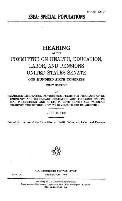 handle is hein.cbhear/eseasppop0001 and id is 1 raw text is: 


                                  S. HRG. 106-77

ESEA: SPECIAL POPULATIONS


                     HEARING
                          OF THE

  COMMITTEE ON HEALTH, EDUCATION,

             LABOR, AND PENSIONS

           UNITED STATES SENATE

           ONE HUNDRED SIXTH CONGRESS

                       FIRST SESSION

                            ON
EXAMINING LEGISLATION AUTHORIZING FUNDS FOR PROGRAMS OF EL-
EMENTARY AND SECONDARY EDUCATION ACT, FOCUSING ON SPE-
CIAL POPULATIONS, AND S. 505, TO GIVE GIFTED AND TALENTED
  STUDENTS THE OPPORTUNITY TO DEVELOP THEIR CAPABILITIES.


                       JUNE 10, 1999


Printed for the use of the Committee on Health, Education, Labor, and Pensions


57-391 CC


U.S. GOVERNMENT PRINTING OFFICE
      WASHINGTON : 1999


         For sale by the U.S. Government Printing Office
Superintendent of Documents, Congressional Sales Office, Washington, DC 20402
             ISBN 0-16-058717-4


