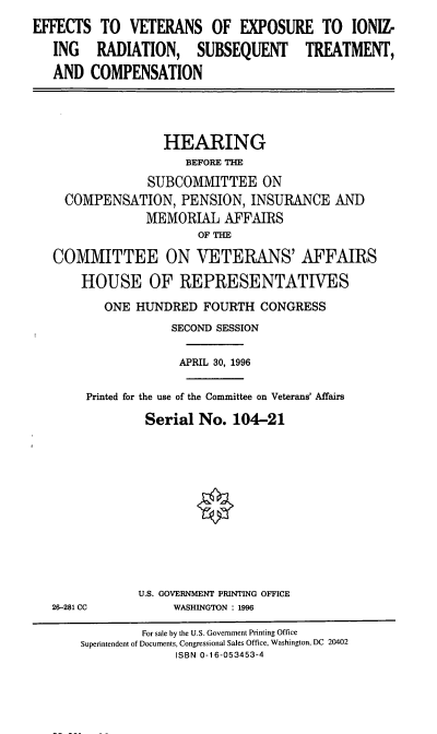 handle is hein.cbhear/evexi0001 and id is 1 raw text is: EFFECTS TO VETERANS OF EXPOSURE TO IONIZ-
ING RADIATION, SUBSEQUENT TREATMENT,
AND COMPENSATION
HEARING
BEFORE THE
SUBCOMMITTEE ON
COMPENSATION, PENSION, INSURANCE AND
MEMORIAL AFFAIRS
OF THE
COMMITTEE ON VETERANS' AFFAIRS
HOUSE OF REPRESENTATIVES
ONE HUNDRED FOURTH CONGRESS
SECOND SESSION
APRIL 30, 1996
Printed for the use of the Committee on Veterans' Affairs
Serial No. 104-21
U.S. GOVERNMENT PRINTING OFFICE
26-281 CC          WASHINGTON : 1996
For sale by the U.S. Government Printing Office
Superintendent of Documents, Congressional Sales Office, Washington, DC 20402
ISBN 0-16-053453-4


