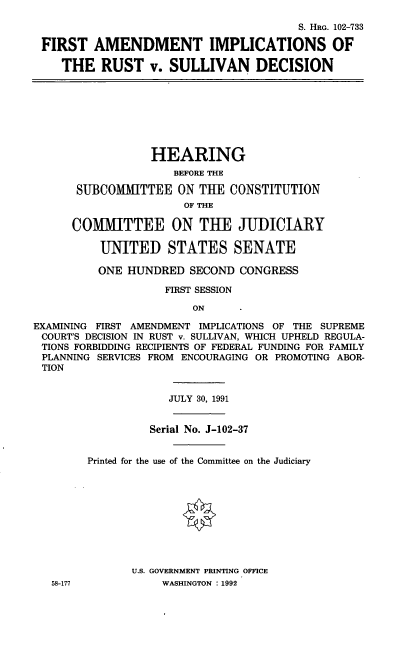handle is hein.cbhear/fairsd0001 and id is 1 raw text is: S. HaG. 102-733
FIRST AMENDMENT IMPLICATIONS OF
THE RUST v. SULLIVAN DECISION

HEARING
BEFORE THE
SUBCOMMITTEE ON THE CONSTITUTION
OF THE
COMMITTEE ON THE JUDICIARY
UNITED STATES SENATE
ONE HUNDRED SECOND CONGRESS
FIRST SESSION
ON
EXAMINING FIRST AMENDMENT IMPLICATIONS OF THE SUPREME
COURT'S DECISION IN RUST v. SULLIVAN, WHICH UPHELD REGULA-
TIONS FORBIDDING RECIPIENTS OF FEDERAL FUNDING FOR FAMILY
PLANNING SERVICES FROM ENCOURAGING OR PROMOTING ABOR-
TION

JULY 30, 1991

58-177

Serial No. J-102-37
Printed for the use of the Committee on the Judiciary
U.S. GOVERNMENT PRINTING OFFICE
WASHINGTON : 1992


