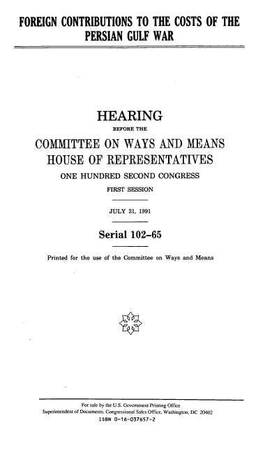 handle is hein.cbhear/fccpgw0001 and id is 1 raw text is: FOREIGN CONTRIBUTIONS TO THE COSTS OF THE
PERSIAN GULF WAR
HEARING
BEFORE THE
COMMITTEE ON WAYS AND MEANS
HOUSE OF REPRESENTATIVES
ONE HUNDRED SECOND CONGRESS
FIRST SESSION
JULY 31, 1991
Serial 102-65
Printed for the use of the Committee on Ways and Means

For sale by the U.S. Government Printing Office
Superintendent of Documents, Congressional Sales Office, Washington, DC 20402
ISBN 0-16-037657-2


