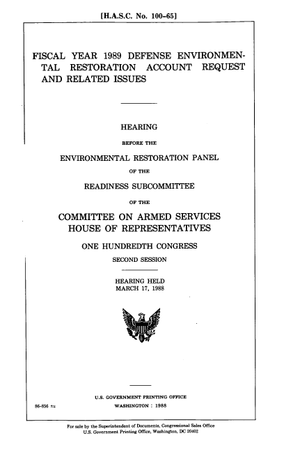handle is hein.cbhear/fcdfev0001 and id is 1 raw text is: [H.A.S.C. No. 100-65]

FISCAL YEAR 1989 DEFENSE ENVIRONMEN-
TAL RESTORATION ACCOUNT REQUEST
AND RELATED ISSUES
HEARING
BEFORE THE
ENVIRONMENTAL RESTORATION PANEL
OF THE

READINESS SUBCOMMITTEE
OF THE
COMMITTEE ON ARMED SERVICES
HOUSE OF REPRESENTATIVES

ONE HUNDREDTH CONGRESS
SECOND SESSION
HEARING HELD
MARCH 17, 1988

U.S. GOVERNMENT PRINTING OFFICE
WASHINGTON: 1988

86-856

For sale by the Superintendent of Documents, Congressional Sales Office
U.S. Government Printing Office, Washington, DC 20402


