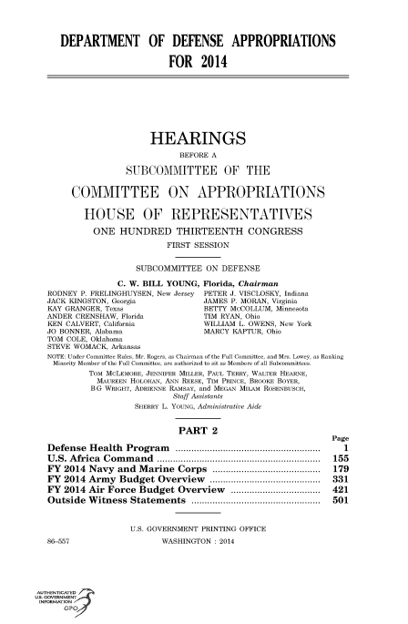 handle is hein.cbhear/fdsysaacs0001 and id is 1 raw text is: DEPARTMENT OF DEFENSE APPROPRIATIONS
FOR 2014
HEARINGS
BEFORE A
SUBCOMMITTEE OF THE
COMMITTEE ON APPROPRIATIONS
HOUSE OF REPRESENTATWES
ONE HUNDRED THIRTEENTH CONGRESS
FIRST SESSION
SUBCOMMITTEE ON DEFENSE
C. W. BILL YOUNG, Florida, Chairman
RODNEY P. FRELINGHUYSEN, New Jersey  PETER J. VISCLOSKY, Indiana
JACK KINGSTON, Georgia              JAMES P. MORAN, Virginia
KAY GRANGER, Texas                  BETTY McCOLLUM, Minnesota
ANDER CRENSHAW, Florida             TIM RYAN, Ohio
KEN CALVERT, California             WILLIAM L. OWENS, New York
JO BONNER, Alabama                  MARCY KAPTUR, Ohio
TOM COLE, Oklahoma
STEVE WOMACK, ArkanJaV
NOTE Under Committee Rules Mr Rogers as Chairman of the Full Committee and Mrs Lowey as Ranking
Minority Member of the Full Committee, are authorized to sit as Members of all Subcommittees.
Tom McLEMORE, JENNIFER MILLER, PAUL TERRY, WALTER HEARNE,
MAUREEN HOLOHAN, ANN REESE, Tim PRNCE, BROOKE BOYER,
B G WRIGHT, ADRIENNE RAMSAY, and MEGAN MiLAM ROSENBUSCH,
Staff Assistants
SHERRY L. YOUNG, Administrative Aide
PART 2
Page
Defense Health Program       ........................................ 1
U.S. Africa Command ..rasCara.o.h.   ul.  omtee.nr................................. 155
FY  2014 Navy and Marine Corps         asMebrsofal ut....................... 179
FY  2014 Army   Budget Overview           .......................331
FY  2014 Air Force Budget Overview           ....................421
Outside Witness Statements             ...........................501
U.S. GOVERNMENT PRINTING OFFICE
86-557                    WASHINGTON   2014
Au.E NTE
U.S.OVEAR IcN
86-57                      WAHINGONO:201
GPO'


