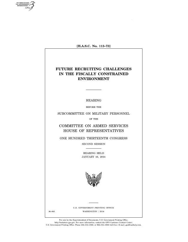 handle is hein.cbhear/fdsysaarm0001 and id is 1 raw text is: [H.A.S.C. No. 113-73]

FUTURE RECRUITING CHALLENGES
IN THE FISCALLY CONSTRAINED
ENVIRONMENT
HEARING
BEFORE THE
SUBCOMMITTEE ON MILITARY PERSONNEL
OF THE
COMMITTEE ON ARMED SERVICES
HOUSE OF REPRESENTATIVES
ONE HUNDRED THIRTEENTH CONGRESS
SECOND SESSION
HEARING HELD
JANUARY 16, 2014

U.S. GOVERNMENT PRINTING OFFICE
WASHINGTON : 2014

For sale by the Superintendent of Documents, U.S. Government Printing Office,
http://bookstore.gpo.gov. For more information, contact the GPO Customer Contact Center,
U.S. Government Printing Office. Phone 202-512-1800, or 866-512-1800 (toll-free). E-mail, gpo@custhelp.com

AUT-ENTICATED
U.S. GOVERNMENT
INFORMATION
GP

86-963


