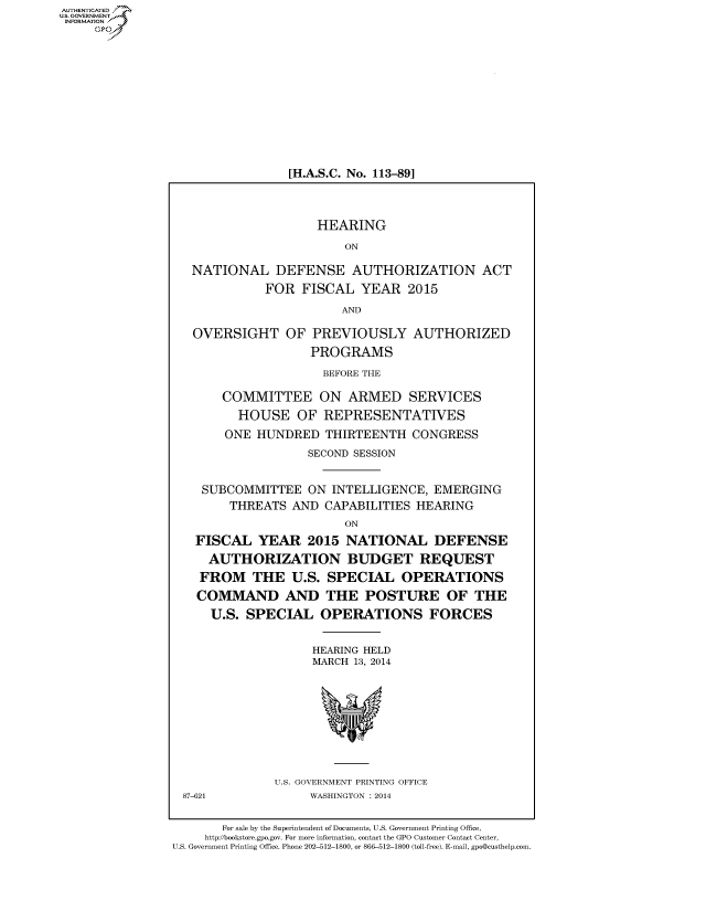 handle is hein.cbhear/fdsysaauu0001 and id is 1 raw text is: [H.A.S.C. No. 113-891
HEARING
ON
NATIONAL DEFENSE AUTHORIZATION ACT
FOR FISCAL YEAR 2015
AND
OVERSIGHT OF PREVIOUSLY AUTHORIZED
PROGRAMS
BEFORE THE
COMMITTEE ON ARMED SERVICES
HOUSE OF REPRESENTATIVES
ONE HUNDRED THIRTEENTH CONGRESS
SECOND SESSION
SUBCOMMITTEE ON INTELLIGENCE, EMERGING
THREATS AND CAPABILITIES HEARING
ON
FISCAL YEAR 2015 NATIONAL DEFENSE
AUTHORIZATION BUDGET REQUEST
FROM THE U.S. SPECIAL OPERATIONS
COMMAND AND THE POSTURE OF THE
U.S. SPECIAL OPERATIONS FORCES
HEARING HELD
MARCH 13, 2014

U.S. GOVERNMENT PRINTING OFFICE
WASHINGTON : 2014

87-621

For sale by the Superintendent of Documents, U.S. Government Printing Office,
http://bookstore.gpo.gov. For more information, contact the GPO Customer Contact Center,
U.S. Government Printing Office. Phone 202-512-1800, or 866-512-1800 (toll-free). E-mail, gpo@custhelp.com.

AUTIENTICATED
U.S. GOVERNMENT
INFORMATION
GO


