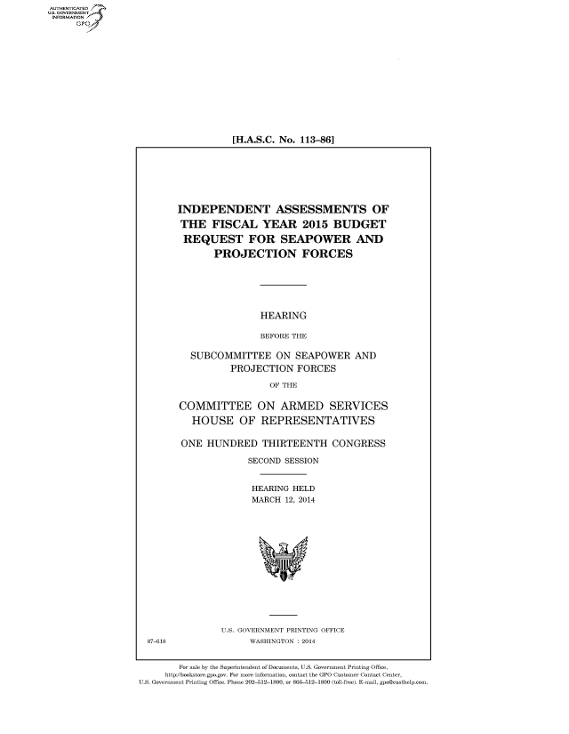 handle is hein.cbhear/fdsysaaxp0001 and id is 1 raw text is: [H.A.S.C. No. 113-86]

INDEPENDENT ASSESSMENTS OF
THE FISCAL YEAR 2015 BUDGET
REQUEST FOR SEAPOWER AND
PROJECTION FORCES
HEARING
BEFORE THE
SUBCOMMITTEE ON SEAPOWER AND
PROJECTION FORCES
OF THE
COMMITTEE ON ARMED SERVICES
HOUSE OF REPRESENTATIVES
ONE HUNDRED THIRTEENTH CONGRESS
SECOND SESSION
HEARING HELD
MARCH 12, 2014

U.S. GOVERNMENT PRINTING OFFICE
WASHINGTON : 2014

For sale by the Superintendent of Documents, U.S. Government Printing Office,
http://bookstore.gpo.gov. For more information, contact the GPO Customer Contact Center,
U.S. Government Printing Office. Phone 202-512-1800, or 866-512-1800 (toll-free). E-mail, gpo@custhelp.com.

AUTH-ENTICATED
U.S. GOVERNMENT
INFORMATION
GO

87-618


