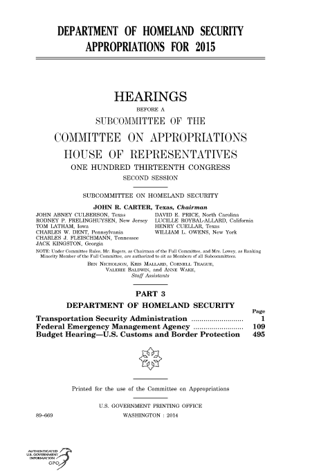 handle is hein.cbhear/fdsysabco0001 and id is 1 raw text is: DEPARTMENT OF HOMELAND SECURITY
APPROPRIATIONS FOR 2015
HEARINGS
BEFORE A
SUBCOMMITTEE OF THE
COMMITTEE ON APPROPRIATIONS
HOUSE OF REPRESENTATIVES
ONE HUNDRED THIRTEENTH CONGRESS
SECOND SESSION
SUBCOMMITTEE ON HOMELAND SECURITY
JOHN R. CARTER, Texas, Chairman
JOHN ABNEY CULBERSON, Texas      DAVID E. PRICE, North Carolina
RODNEY P. FRELINGHUYSEN, New Jersey LUCILLE ROYBAL-ALLARD, California
TOM LATHAM, Iowa                 HENRY CUELLAR, Texas
CHARLES W. DENT, Pennsylvania     WILLIAM L. OWENS, New York
CHARLES J. FLEISCHMANN, Tennessee
JACK KINGSTON, Georgia
NOTE: Under Committee Rules, Mr. Rogers, as Chairman of the Full Committee, and Mrs. Lowey, as Ranking
Minority Member of the Full Committee, are authorized to sit as Members of all Subcommittees.
BEN NICHOLSON, KRIs MALLARD, CORNELL TEAGUE,
VALERIE BALDWIN, and ANNE WAKE,
Staff Assistants
PART 3
DEPARTMENT OF HOMELAND SECURITY
Page
Transportation Security Administration          .............  1
Federal Emergency Management Agency ...            ............  109
Budget Hearing-U.S. Customs and Border Protection           495
Printed for the use of the Committee on Appropriations
U.S. GOVERNMENT PRINTING OFFICE
89-669                  WASHINGTON : 2014
AUTHENTICATED
uS. GOVERNMENT
INFORMATION
GPO'


