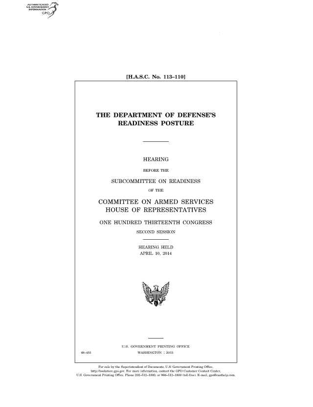 handle is hein.cbhear/fdsysabne0001 and id is 1 raw text is: [H.A.S.C. No. 113-110]

THE DEPARTMENT OF DEFENSE'S
READINESS POSTURE
HEARING
BEFORE THE
SUBCOMMITTEE ON READINESS
OF THE
COMMITTEE ON ARMED SERVICES
HOUSE OF REPRESENTATIVES
ONE HUNDRED THIRTEENTH CONGRESS
SECOND SESSION
HEARING HELD
APRIL 10, 2014

U.S. GOVERNMENT PRINTING OFFICE
WASHINGTON : 2015

For sale by the Superintendent of Documents, U.S. Government Printing Office,
http://bookstore.gpo.gov. For more information, contact the GPO Customer Contact Center,
U.S. Government Printing Office. Phone 202-512-1800, or 866-512-1800 (toll-free). E-mail, gpo@custhelp.com.

AUTHENTICATEO
U.S. GOVERNMENT
INFORMATION
GP

88-455


