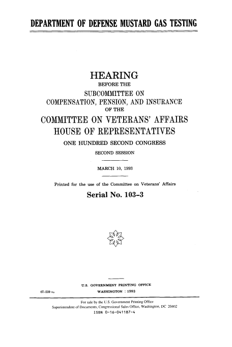 handle is hein.cbhear/fdsysabqh0001 and id is 1 raw text is: DEPARTMENT OF DEFENSE MUSTARD GAS TESTING

HEARING
BEFORE THE
SUBCOMMITTEE ON
COMPENSATION, PENSION, AND INSURANCE
OF THE
COMMITTEE ON VETERANS' AFFAIRS
HOUSE OF REPRESENTATIVES
ONE HUNDRED SECOND CONGRESS
SECOND SESSION
MARCH 10, 1993
Printed for the use of the Committee on Veterans' Affairs
Serial No. 103-3

U.S. GOVERNMENT PRINTING OFFICE
WASHINGTON :1993

67-539

For sale by the U.S. Government Printing Office
Superintendent of Documents, Congressional Sales Office, Washington, DC 20402
ISBN 0-16-041187-4



