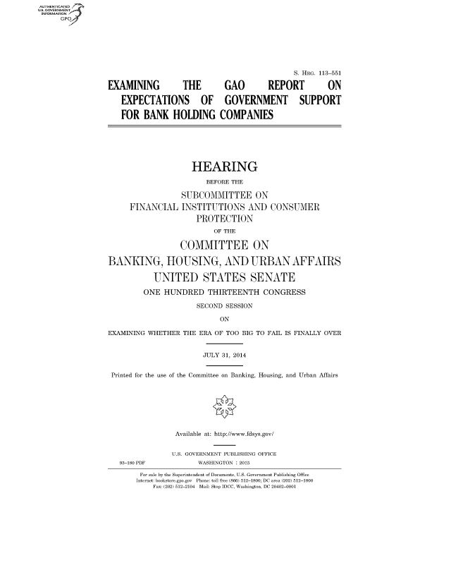 handle is hein.cbhear/fdsysabrq0001 and id is 1 raw text is: AUT-ENTICATED
U.S. GOVERNMENT
INFORMATION
     GP







                                                              S. HRG. 113-551

                 EXAMINING         THE       GAO        REPORT        ON

                    EXPECTATIONS OF GOVERNMENT SUPPORT

                    FOR BANK HOLDING COMPANIES







                                     HEARING

                                         BEFORE THE

                                   SUBCOMMITTEE ON

                      FINANCIAL INSTITUTIONS AND CONSUMER

                                      PROTECTION

                                          OF THE

                                  COMMITTEE ON

                 BANKING, HOUSING, AND URBAN AFFAIRS

                            UNITED STATES SENATE

                         ONE HUNDRED THIRTEENTH CONGRESS

                                      SECOND SESSION

                                            ON

                 EXAMINING WHETHER THE ERA OF TOO BIG TO FAIL IS FINALLY OVER


                                        JULY 31, 2014


                  Printed for the use of the Committee on Banking, Housing, and Urban Affairs








                                 Available at: http://www.fdsys.gov/


                                 U.S. GOVERNMENT PUBLISHING OFFICE
                    93-180 PDF         WASHINGTON : 2015

                         For sale by the Superintendent of Documents, U.S. Government Publishing Office
                         Internet: bookstore.gpo.gov Phone: toll free (866) 512-1800; DC area (202) 512-1800
                            Fax: (202) 512-2104 Mail: Stop IDCC, Washington, DC 20402-0001



