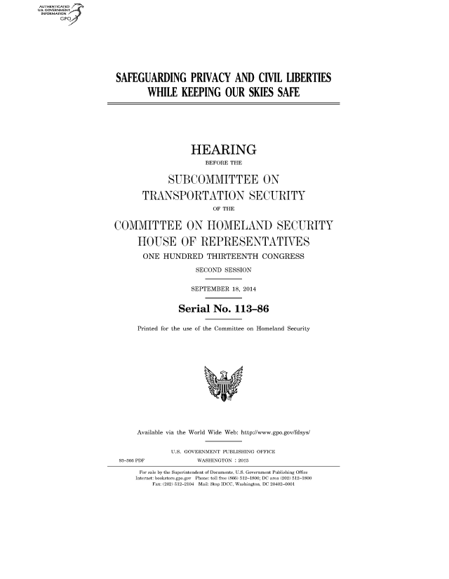 handle is hein.cbhear/fdsysabtn0001 and id is 1 raw text is: AUT-ENTICATED
U.S. GOVERNMENT
INFORMATION
      GP









                   SAFEGUARDING PRIVACY AND CIVIL LIBERTIES

                           WHILE KEEPING OUR SKIES SAFE








                                      HEARING
                                          BEFORE THE


                                SUBCOMMITTEE ON

                          TRANSPORTATION SECURITY
                                           OF THE


                   COMMITTEE ON HOMELAND SECURITY

                         HOUSE OF REPRESENTATIVES

                         ONE HUNDRED THIRTEENTH CONGRESS

                                       SECOND SESSION


                                       SEPTEMBER 18, 2014


                                   Serial No. 113-86


                         Printed for the use of the Committee on Homeland Security















                         Available via the World Wide Web: http://www.gpo.gov/fdsys/


                                 U.S. GOVERNMENT PUBLISHING OFFICE
                    93-366 PDF         WASHINGTON : 2015

                         For sale by the Superintendent of Documents, U.S. Government Publishing Office
                         Internet: bookstore.gpo.gov Phone: toll free (866) 512-1800; DC area (202) 512-1800
                            Fax: (202) 512-2104 Mail: Stop IDCC, Washington, DC 20402-0001


