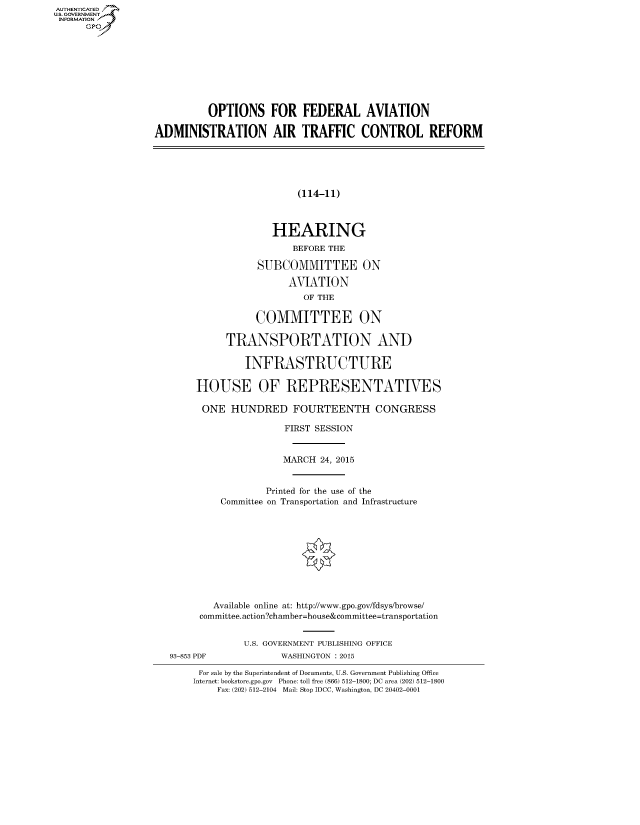 handle is hein.cbhear/fdsysacdb0001 and id is 1 raw text is: AUT-ENTICATED
US. GOVERNMENT
INFORMATION
      GP









                            OPTIONS FOR FEDERAL AVIATION

                  ADMINISTRATION AIR TRAFFIC CONTROL REFORM





                                            (114-11)



                                        HEARING
                                           BEFORE THE

                                     SUBCOMMITTEE ON

                                           AVIATION
                                             OF THE

                                     COMMITTEE ON

                               TRANSPORTATION AND

                                   INFRASTRUCTURE

                          HOUSE OF REPRESENTATIVES

                          ONE   HUNDRED FOURTEENTH CONGRESS

                                          FIRST SESSION


                                          MARCH 24, 2015


                                       Printed for the use of the
                              Committee on Transportation and Infrastructure










                              Available online at: http://www.gpo.gov/fdsys/browse/
                          committee.action?chamber=house&committee=transportation


                                   U.S. GOVERNMENT PUBLISHING OFFICE
                     93-853 PDF          WASHINGTON : 2015

                          For sale by the Superintendent of Documents, U.S. Government Publishing Office
                          Internet: bookstore.gpo.gov Phone: toll free (866) 512-1800; DC area (202) 512-1800
                              Fax: (202) 512-2104 Mail: Stop IDCC, Washington, DC 20402-0001


