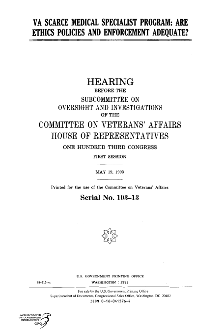 handle is hein.cbhear/fdsysacku0001 and id is 1 raw text is: 



VA  SCARCE   MEDICAL SPECIALIST PROGRAM: ARE

ETHICS   POLICIES  AND  ENFORCEMENT ADEQUATE?


                HEARING
                   BEFORE THE

              SUBCOMMITTEE ON

       OVERSIGHT   AND  INVESTIGATIONS
                     OF THE

COMMITTEE ON VETERANS' AFFAIRS

    HOUSE OF REPRESENTATIVES

        ONE  HUNDRED   THIRD  CONGRESS

                   FIRST SESSION


MAY 19, 1993


Printed for the use of the Committee on Veterans' Affairs

          Serial  No. 103-13















          U.S. GOVERNMENT PRINTING OFFICE


69-715 -


WASHINGTON : 1993


                    For sale by the U.S. Government Printing Office
           Superintendent of Documents, Congressional Sales Office, Washington, DC 20402
                        ISBN 0-16-041576-4


AUTHENTICATED
U.S. GOVERNMENT
INFORMATION
     GPO



