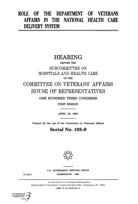 handle is hein.cbhear/fdsysackw0001 and id is 1 raw text is: 



ROLE OF THE DEPARTMENT

   AFFAIRS IN THE NATIONAL

   DELIVERY SYSTEM


OF VETERANS

HEALTH CARE


                 HEARING
                    BEFORE THE

              SUBCOMMITTEE ON
        HOSPITALS AND HEALTH CARE
                      OF THE

COMMITTEE ON VETERANS' AFFAIRS

    HOUSE OF REPRESENTATIVES

         ONE  HUNDRED   THIRD  CONGRESS

                   FIRST SESSION


                   APRIL 28, 1993


     Printed for the use of the Committee on Veterans' Affairs

               Serial  No.  103-9









                      *


71-118 0


U.S. GOVERNMENT PRINTING OFFICE
     WASHINGTON : 1993


                    For sale by the U.S. Government Printing Office
           Superintendent of Documents, Congressional Sales Office, Washington, DC 20402
                        ISBN 0-16-043246-4
AUTHENTICATED
U.S. GOVERNMENT
INFORMATION



