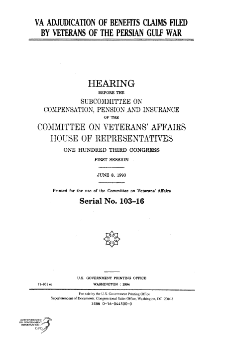 handle is hein.cbhear/fdsysacla0001 and id is 1 raw text is: 



VA  ADJUDICATION OF BENEFITS CLAIMS FILED

  BY  VETERANS OF THE PERSIAN GULF WAR


                 HEARING
                    BEFORE THE

              SUBCOMMITTEE ON

  COMPENSATION, PENSION AND INSURANCE
                      OF THE

COMMITTEE ON VETERANS' AFFAIRS

    HOUSE OF REPRESENTATIVES

         ONE HUNDRED THIRD CONGRESS

                   FIRST SESSION


                   JUNE 8, 1993


Printed for the use of the Committee on Veterans Affairs

         Serial  No.  103-16


71-901 ec


U.S. GOVERNMENT PRINTING OFFICE
     WASHINGTON ' 1994


                    For sale by the U.S. GovermuentPrinting Office
           Superintenden of Docurnets. Congressional Sales Office, Wasbifgton, DC 204(2
                        ISBN 0-16-044500-0


AUTHENTICATED
U.S. GOVERNMENT
INFORMATION
     GP


