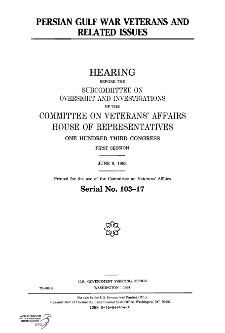 handle is hein.cbhear/fdsysaclc0001 and id is 1 raw text is: 



PERSIAN GULF WAR VETERANS AND

              RELATED ISSUES


                 HEARING
                    BEFORE THE

              SUBCOMMITTEE ON

       OVERSIGHT   AND  INVESTIGATIONS
                      OF THE

COMMITTEE ON VETERANS' AFFAIRS

    HOUSE OF REPRESENTATIVES

        ONE  HUNDRED   THIRD  CONGRESS

                  FIRST SESSION


JUNE 9, 1993


Printed for the use of the Committee on Veterans' Affairs

         Serial  No.  103-17


72-939 cc


U.S. GOVERNMENT PRINTING OFFICE
     WASHINGTON : 1994


                   For sale by the U.S. Government Printing Office
          Superintendent of Documents, Congressional Sales Office, Washington, DC 20402
                        ISBN 0-16-044414-4
AUTHENTICATED   s
U.S. GOVERNMENT
INFORMATION V


