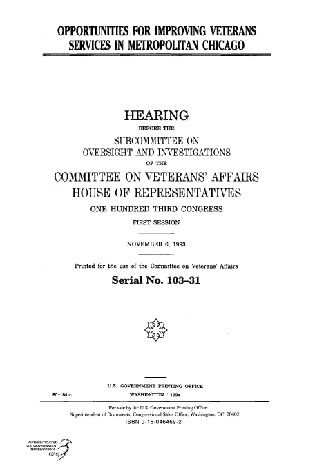 handle is hein.cbhear/fdsysacln0001 and id is 1 raw text is: 



OPPORTUNITIES FOR IMPROVING VETERANS

   SERVICES   IN METROPOUTAN CHICAGO


                 HEARING
                    BEFORE THE

              SUBCOMMITTEE ON
       OVERSIGHT   AND   INVESTIGATIONS
                      OF THE

COMMITTEE ON VETERANS' AFFAIRS

    HOUSE OF REPRESENTATIES

         ONE  HUNDRED   THIRD CONGRESS

                   FIRST SESSION


                 NOVEMBER  6, 1993


     Printed for the use of the Committee on Veterans' Affairs

              Serial  No.  103-31


80-184ce


U.S. GOVERNMENT PRINTING OFFICE
     WASHINGTON :1994


                    For %ale by the U.S. Government Printing Office
          Superintendent of Documents, Congressional Sales Office, Washington, DC 20402
                        ISBN 0-16-046469-2


AUTHENTICATED
U.S. GOVERNMENT
INFORMATION



