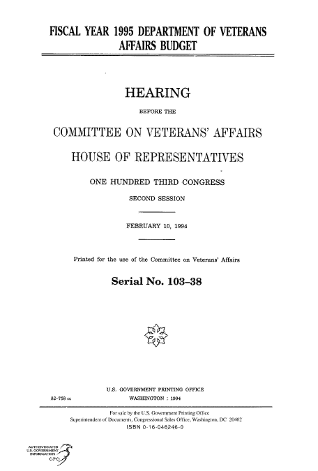 handle is hein.cbhear/fdsysaclp0001 and id is 1 raw text is: 



FISCAL   YEAR   1995  DEPARTMENT OF VETERANS

                 AFFAIRS BUDGET


                         HEARING

                            BEFORE THE


       COMMITTEE ON VETERANS' AFFAIRS



           HOUSE OF REPRESENTATIVES



                ONE  HUNDRED THIRD CONGRESS

                          SECOND SESSION



                          FEBRUARY 10, 1994




            Printed for the use of the Committee on Veterans' Affairs



                     Serial   No.  103-38
















                     U.S. GOVERNMENT PRINTING OFFICE
      82-758 cc           WASHINGTON : 1994

                     For sale by the U.S. Government Printing Office
           Superintendent of Documents Congressional Sales Office, Washington, DC 20402
                         ISBN 0-16-046246-0


AUTHENTICATED
U.S. GOVERNMENT
INFORMATION
      GP


