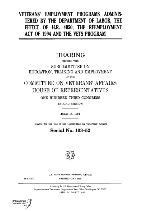 handle is hein.cbhear/fdsysaclt0001 and id is 1 raw text is: 


    VETERANS' EMPLOYMENT PROGRAMS ADMINIS-

      TERED   BY  THE   DEPARTMENT OF LABOR, THE

      EFFECT OF H.R. 4050, THE REEMPLOYMENT

      ACT   OF  1994 AND  THE  VETS  PROGRAM





                      HEARING
                          BEFORE THE

                    SUBCOMMITTEE ON
         EDUCATION,   TRAINING  AND  EMPLOYMENT
                           OF THE

      COMMITTEE ON VETERANS' AFFAIRS

          HOUSE OF REPRESENTATIVES

               ONE HUNDRED   THIRD CONGRESS
                       SECOND SESSION


                         JUNE 15, 1994


           Printed for the use of the Committee on Veterans' Affairs

                    Serial No.  103-52











                    U.S. GOVERNMENT PRINTING OFFICE
      84-812 CC         WASHINGTON : 1995

                   For sale by the U.S- Government Printing Office
           Superintendent of Documents, Congressional Sales Office, Washington, DC 20402
                        ISBN 0-16-047018-8

AUTHENTICATED
U.S. GOVERNMENT
INFORMATION


