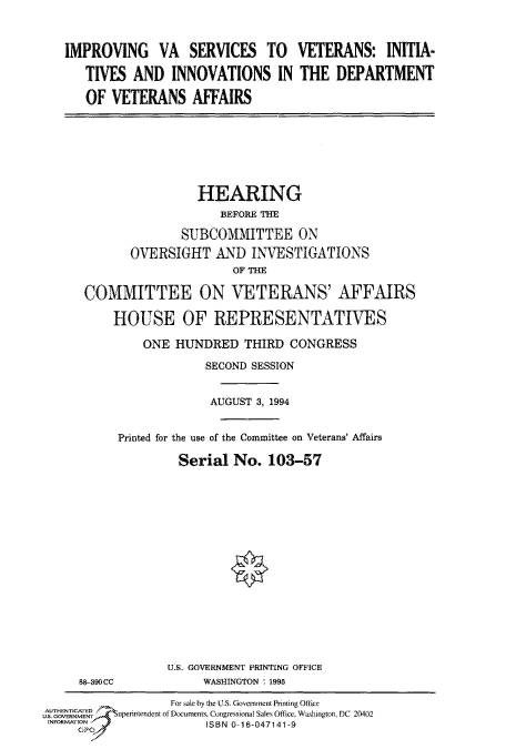 handle is hein.cbhear/fdsysacma0001 and id is 1 raw text is: 



IMPROVING VA SERVICES TO VETERANS: INITIA-

   TIVES  AND  INNOVATIONS IN THE DEPARTMENT

   OF  VETERANS   AFFAIRS


                HEARING
                   BEFORE THE

              SUBCOMMITTEE ON
       OVERSIGHT   AND  INVESTIGATIONS
                     OF THE

COMMITTEE ON VETERANS' AFFAIRS

    HOUSE OF REPRESENTATIVES

        ONE  HUNDRED   THIRD CONGRESS

                 SECOND SESSION


                 AUGUST  3, 1994


     Printed for the use of the Committee on Veterans' Affairs

             Serial  No.  103-57


88-390CC


U.S. GOVERNMENT PRINTING OFFICE
     WASHINGTON : 1995


                  For sale by the U.. Government Prnting 01ice
UAS. GOENET      ftuperintendeni of Documents, Congressional Sales Office, Washington, DC 20402
INF                    ISBN 0-16-047141-9



