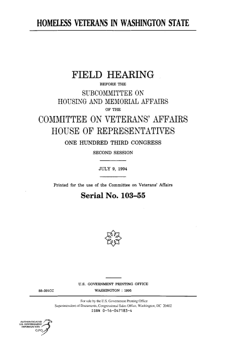 handle is hein.cbhear/fdsysacmb0001 and id is 1 raw text is: 



      HOMELESS VETERANS IN WASHINGTON STATE










                  FIELD HEARING
                           BEFORE THE

                     SUBCOMMITTEE ON

             HOUSING   AND   MEMORIAL AFFAIRS
                             OF THE

      COMMITTEE ON VETERANS' AFFAIRS

           HOUSE OF REPRESENTATIVES

               ONE  HUNDRED THIRD CONGRESS

                         SECOND SESSION


                           JULY 9, 1994


            Printed for the use of the Committee on Veterans' Affairs

                     Serial  No.  103-55

















                     U.S. GOVERNMENT PRINTING OFFICE
       88-391CC          WASHINGTON :1995

                     For sale by the US. Government Pnnting Office
            Superintendent of Documents, Congressional Sales Office, Washington, DC 20402
                        ISBN 0-16-047183-4

AUTHENTICATED
U.S. GOVERNMENT
INFORMATION
     GP



